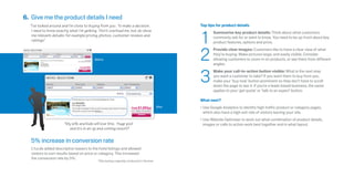 6. Give me the product details I need
  “I’ve looked around and I’m close to buying from you. To make a decision,                        Top tips for product details



                                                                                                   1
   I need to know exactly what I’m getting. Don’t overload me, but do show                                Summarise key product details: Think about what customers
   me relevant details: for example pricing, photos, customer reviews and                                 commonly ask for or want to know. You need to be up-front about key
   ratings.”                                                                                              product features, options and price.



                                                                                                   2
                                                                                                          Provide clear images: Customers like to have a clear view of what
                                                                                                          they’re buying. Make pictures large, and easily visible. Consider
                                          Before                                                          allowing customers to zoom in on products, or see them from different
                                                                                                          angles.



                                                                                                   3
                                                                                                          Make your call-to-action button visible: What is the next step
                                                                                                          you want a customer to take? If you want them to buy from you,
                                                                                                          make your ‘buy now’ button prominent so they don’t have to scroll
                                                                                                          down the page to see it. If you’re a leads based business, the same
                                                                                                          applies to your ‘get quote’ or ‘talk to an expert’ button.

                                                                                                   What next?
                                                                                           After   •	Use Google Analytics to identify high traffic product or category pages,
                                                                                                     which also have a high exit rate of visitors leaving your site.
                                                                                                   •	Use Website Optimiser to work out what combination of product details,
                       “My wife and kids will love this. Huge pool                                   images or calls to action work best together and in what layout.
                         and it’s in an up and coming resort!”


   5% increase in conversion rate
   L’tur.de added descriptive teasers to the hotel listings and allowed
   visitors to sort results based on price or category. This increased
   the conversion rate by 5%.*
                                            *Site testing originally conducted in German
 