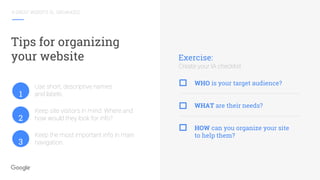 A GREAT WEBSITE IS...ORGANIZED
Tips for organizing
your website
Use short, descriptive names
and labels.
Keep site visitors in mind. Where and
how would they look for info?
Keep the most important info in main
navigation.
Exercise:
Create your IA checklist
WHO is your target audience?
WHAT are their needs?
HOW can you organize your site
to help them?
1
2
3
 