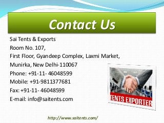 Contact Us
Sai Tents & Exports
Room No. 107,
First Floor, Gyandeep Complex, Laxmi Market,
Munirka, New Delhi-110067
Phone: +91-11- 46048599
Mobile: +91-9811377681
Fax: +91-11- 46048599
E-mail: info@saitents.com
http://www.saitents.com/

 
