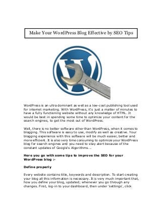 WordPress is an ultra dominant as well as a low-cost publishing tool used
for internet marketing. With WordPress, it's just a matter of minutes to
have a fully functioning website without any knowledge of HTML. It
would be best in spending some time to optimize your content for the
search engines, to get the most out of WordPress.
Well, there is no better software other than WordPress, when it comes to
blogging. This software is easy to use, modify as well as creative. Your
blogging experience with this software will be much easier, better and
more efficient. It is also very time consuming to optimize your WordPress
blog for search engines and you need to stay alert because of the
constant updates of Google's Algorithms...
Here you go with some tips to improve the SEO for your
WordPress blog :-
Define properly
Every website contains title, keywords and description. To start creating
your blog all this information is necessary. It is very much important that,
how you define your blog, updated; whenever you go through any
changes. First, log-in to your dashboard, then under 'settings', click
Make Your WordPress Blog Effective by SEO Tips
 