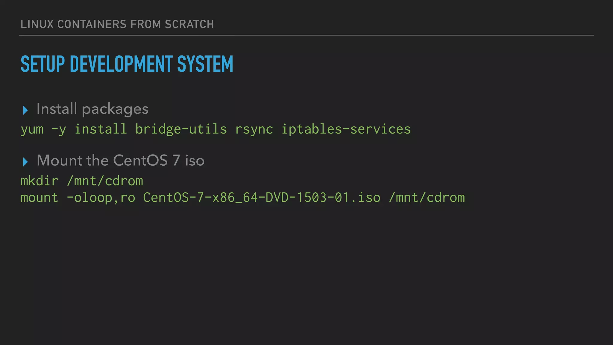 LINUX CONTAINERS FROM SCRATCH
SETUP DEVELOPMENT SYSTEM
▸ Install packages
yum -y install bridge-utils rsync iptables-services
▸ Mount the CentOS 7 iso
mkdir /mnt/cdrom
mount -oloop,ro CentOS-7-x86_64-DVD-1503-01.iso /mnt/cdrom
 
