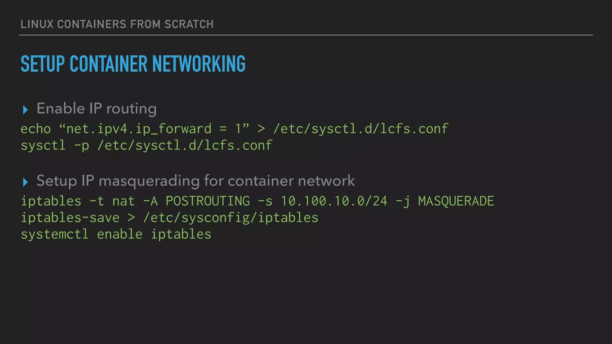 LINUX CONTAINERS FROM SCRATCH
SETUP CONTAINER NETWORKING
▸ Enable IP routing
echo “net.ipv4.ip_forward = 1” > /etc/sysctl.d/lcfs.conf
sysctl -p /etc/sysctl.d/lcfs.conf
▸ Setup IP masquerading for container network
iptables -t nat -A POSTROUTING -s 10.100.10.0/24 -j MASQUERADE
iptables-save > /etc/sysconfig/iptables
systemctl enable iptables
 