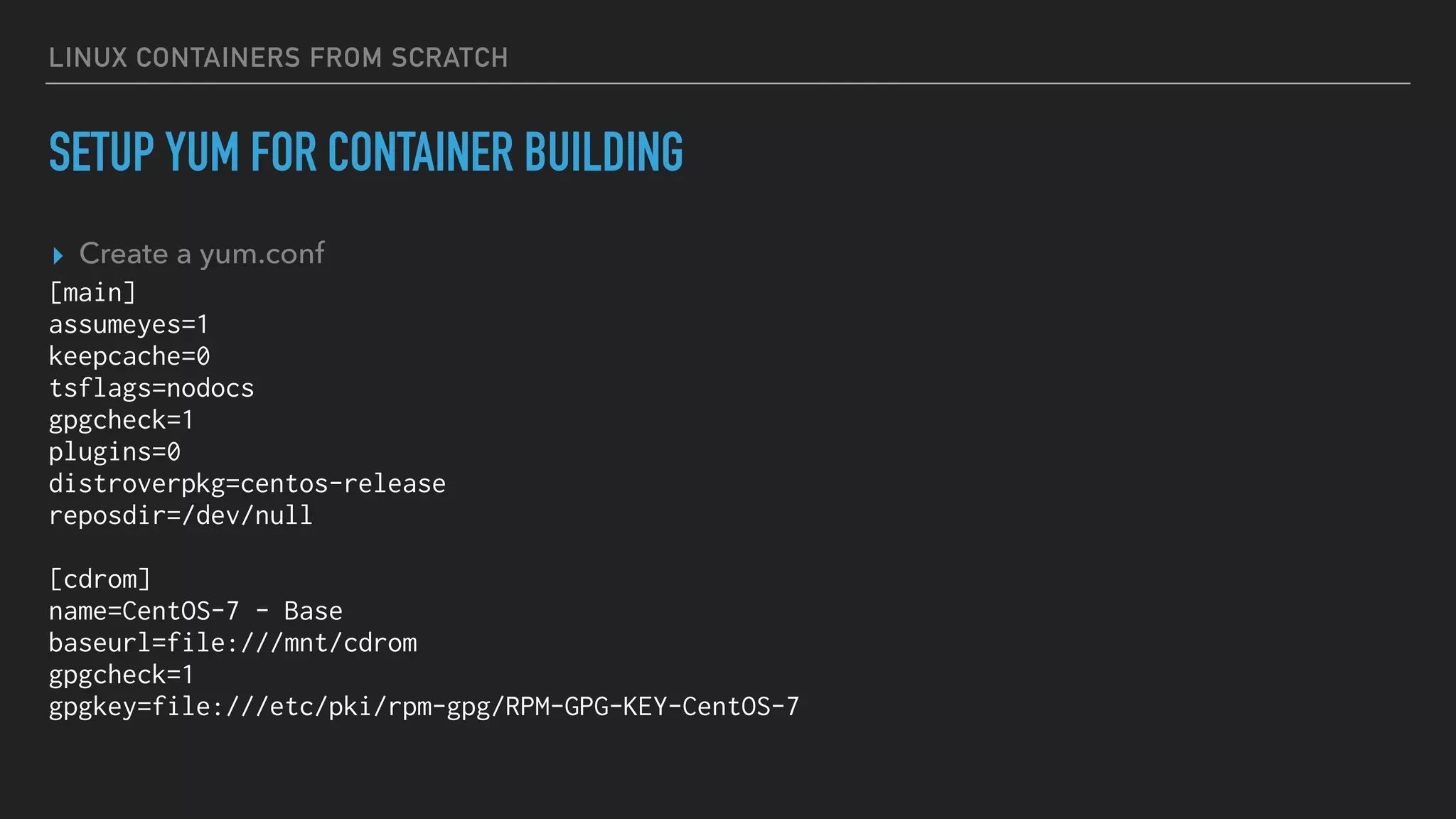 LINUX CONTAINERS FROM SCRATCH
SETUP YUM FOR CONTAINER BUILDING
▸ Create a yum.conf
[main]
assumeyes=1
keepcache=0
tsflags=nodocs
gpgcheck=1
plugins=0
distroverpkg=centos-release
reposdir=/dev/null
[cdrom]
name=CentOS-7 - Base
baseurl=file:///mnt/cdrom
gpgcheck=1
gpgkey=file:///etc/pki/rpm-gpg/RPM-GPG-KEY-CentOS-7
 