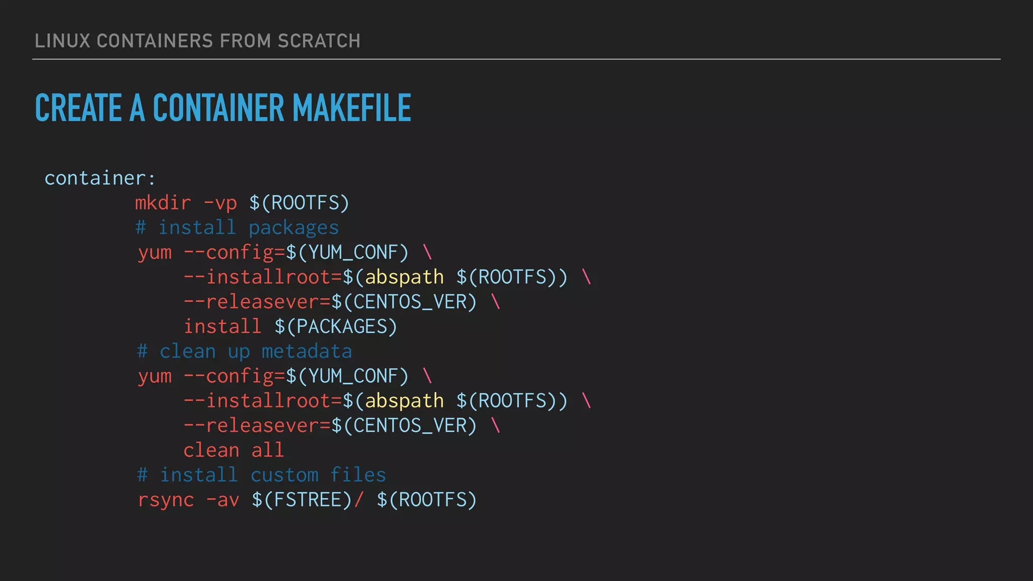 LINUX CONTAINERS FROM SCRATCH
CREATE A CONTAINER MAKEFILE
container:
mkdir -vp $(ROOTFS)
# install packages
yum --config=$(YUM_CONF) 
--installroot=$(abspath $(ROOTFS)) 
--releasever=$(CENTOS_VER) 
install $(PACKAGES)
# clean up metadata
yum --config=$(YUM_CONF) 
--installroot=$(abspath $(ROOTFS)) 
--releasever=$(CENTOS_VER) 
clean all
# install custom files
rsync -av $(FSTREE)/ $(ROOTFS)
 