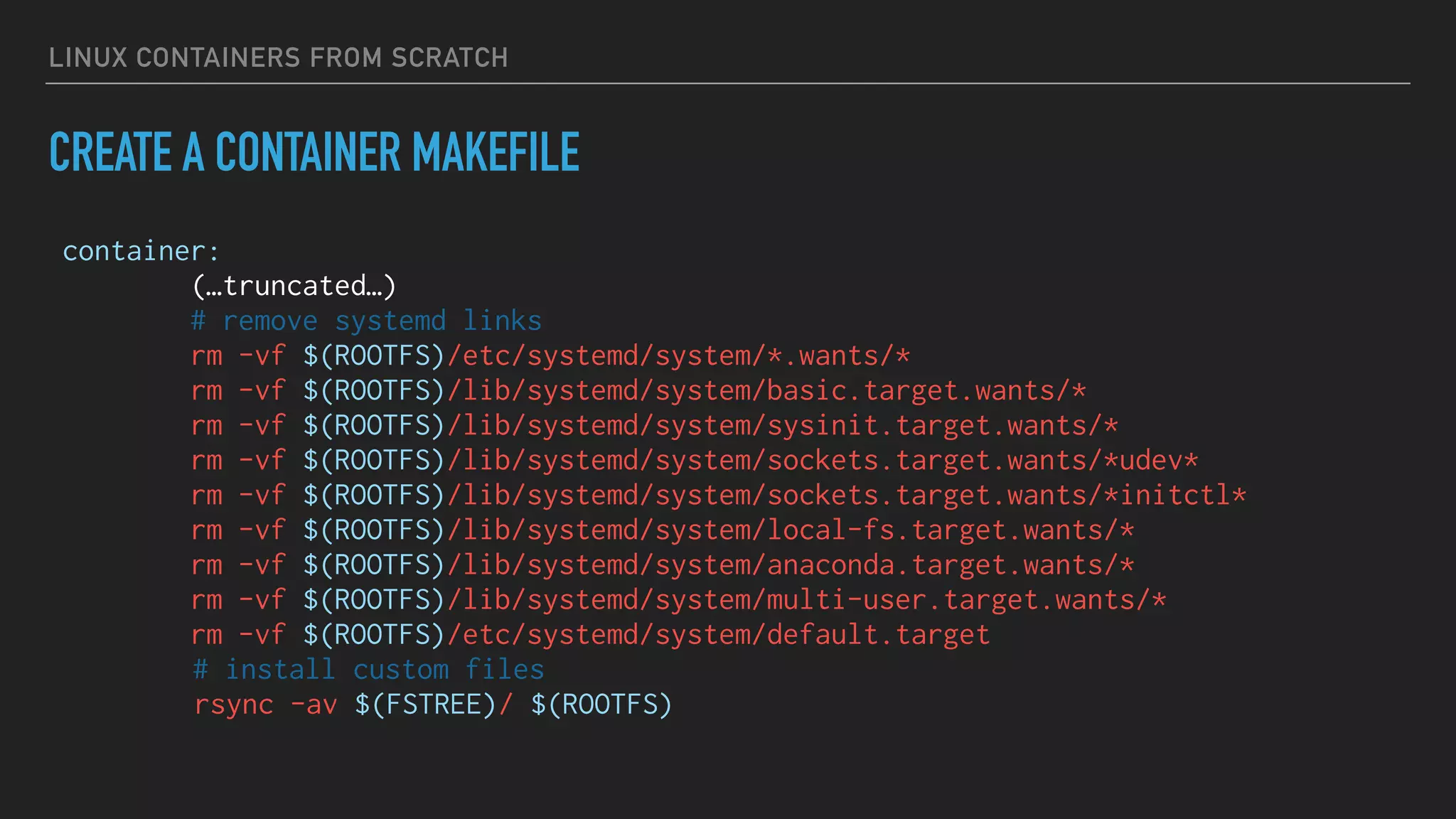 LINUX CONTAINERS FROM SCRATCH
CREATE A CONTAINER MAKEFILE
container:
(…truncated…)
# remove systemd links
rm -vf $(ROOTFS)/etc/systemd/system/*.wants/*
rm -vf $(ROOTFS)/lib/systemd/system/basic.target.wants/*
rm -vf $(ROOTFS)/lib/systemd/system/sysinit.target.wants/*
rm -vf $(ROOTFS)/lib/systemd/system/sockets.target.wants/*udev*
rm -vf $(ROOTFS)/lib/systemd/system/sockets.target.wants/*initctl*
rm -vf $(ROOTFS)/lib/systemd/system/local-fs.target.wants/*
rm -vf $(ROOTFS)/lib/systemd/system/anaconda.target.wants/*
rm -vf $(ROOTFS)/lib/systemd/system/multi-user.target.wants/*
rm -vf $(ROOTFS)/etc/systemd/system/default.target
# install custom files
rsync -av $(FSTREE)/ $(ROOTFS)
 