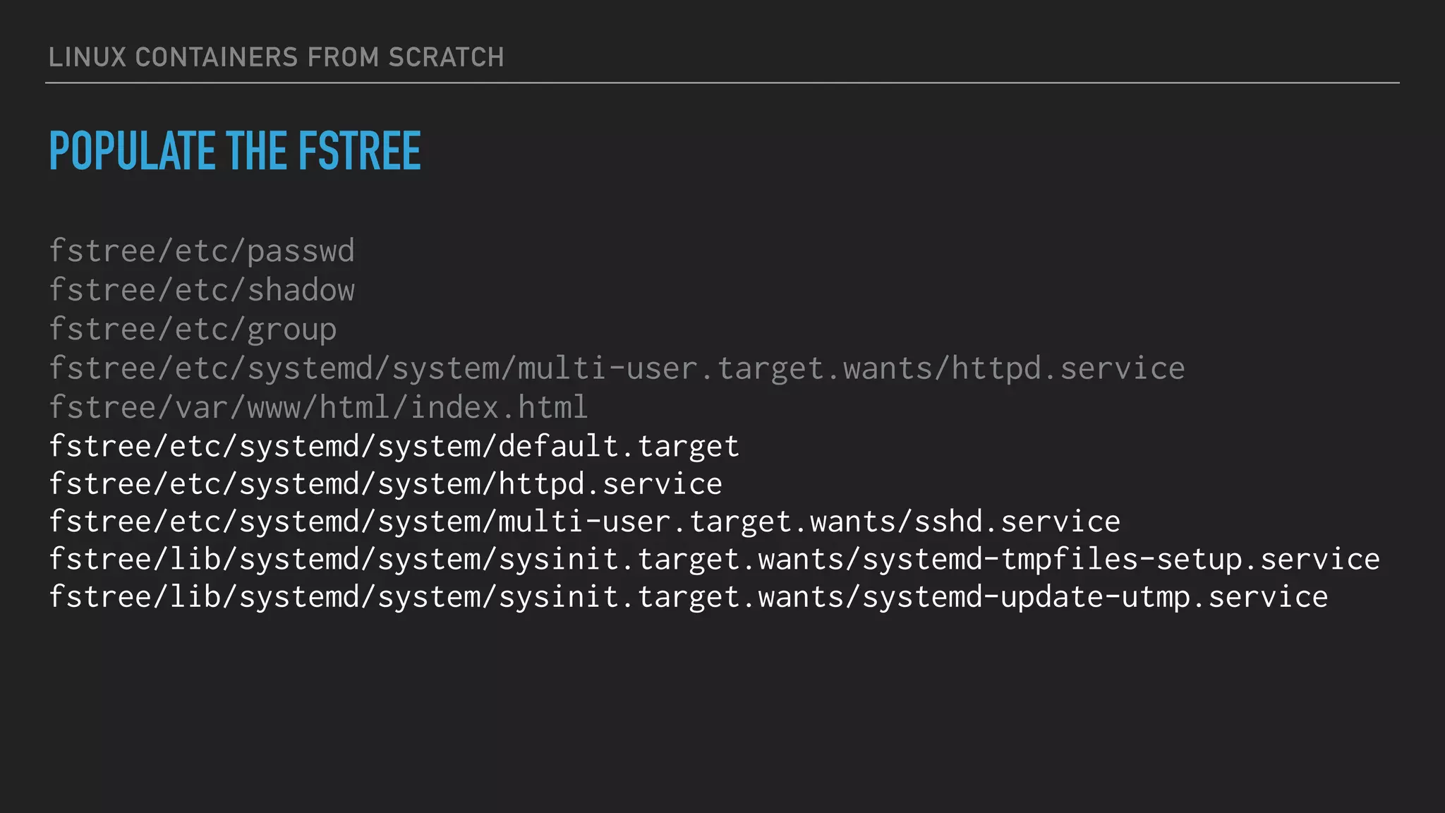 LINUX CONTAINERS FROM SCRATCH
POPULATE THE FSTREE
fstree/etc/passwd
fstree/etc/shadow
fstree/etc/group
fstree/etc/systemd/system/multi-user.target.wants/httpd.service
fstree/var/www/html/index.html
fstree/etc/systemd/system/default.target
fstree/etc/systemd/system/httpd.service
fstree/etc/systemd/system/multi-user.target.wants/sshd.service
fstree/lib/systemd/system/sysinit.target.wants/systemd-tmpfiles-setup.service
fstree/lib/systemd/system/sysinit.target.wants/systemd-update-utmp.service
 