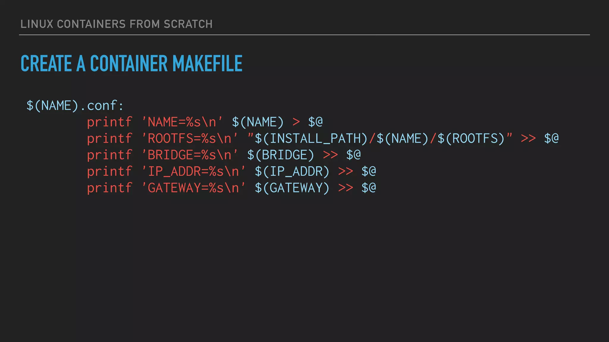LINUX CONTAINERS FROM SCRATCH
CREATE A CONTAINER MAKEFILE
$(NAME).conf:
printf 'NAME=%sn' $(NAME) > $@
printf 'ROOTFS=%sn' "$(INSTALL_PATH)/$(NAME)/$(ROOTFS)" >> $@
printf 'BRIDGE=%sn' $(BRIDGE) >> $@
printf 'IP_ADDR=%sn' $(IP_ADDR) >> $@
printf 'GATEWAY=%sn' $(GATEWAY) >> $@
 