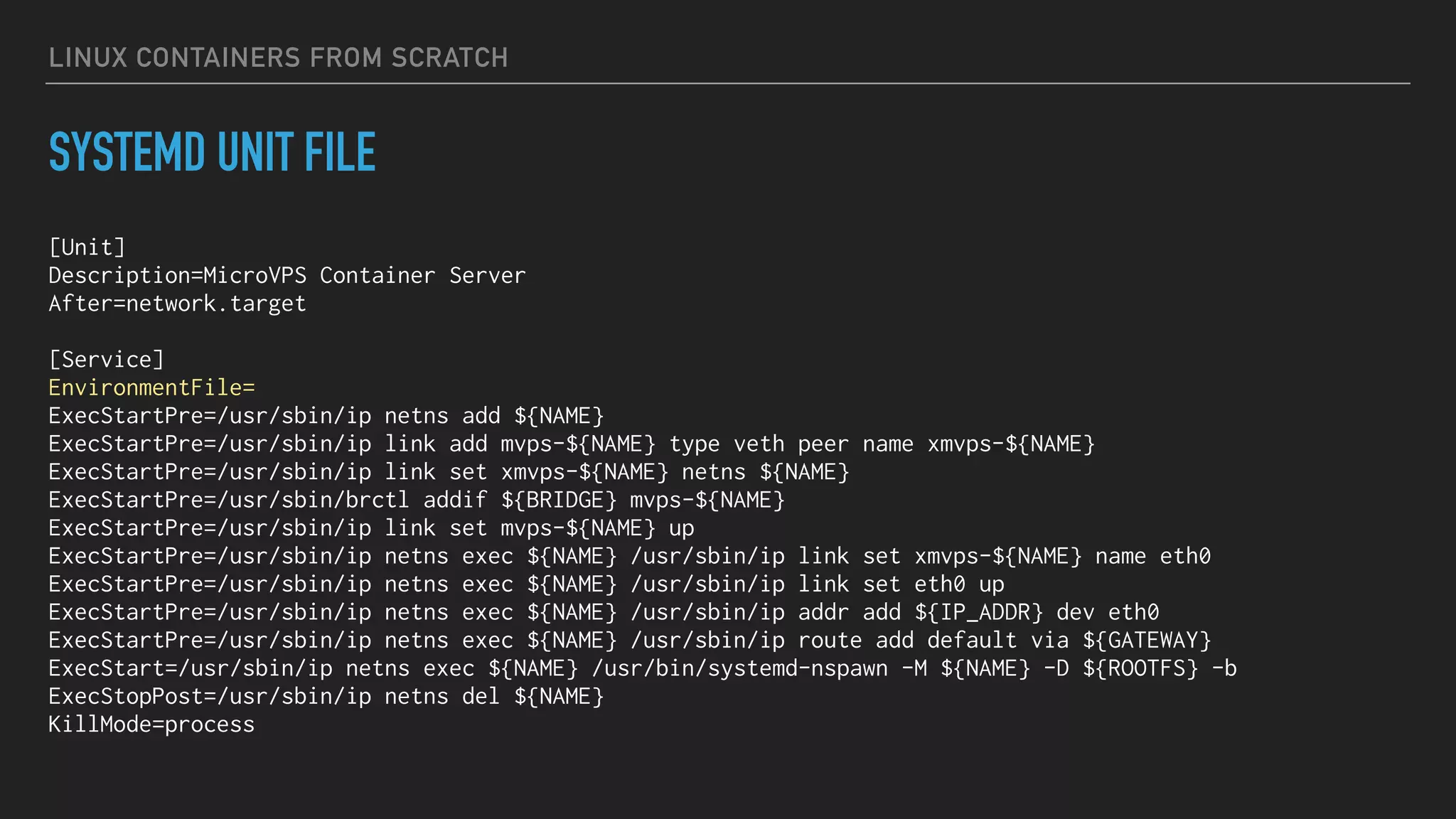 LINUX CONTAINERS FROM SCRATCH
SYSTEMD UNIT FILE
[Unit]
Description=MicroVPS Container Server
After=network.target
[Service]
EnvironmentFile=
ExecStartPre=/usr/sbin/ip netns add ${NAME}
ExecStartPre=/usr/sbin/ip link add mvps-${NAME} type veth peer name xmvps-${NAME}
ExecStartPre=/usr/sbin/ip link set xmvps-${NAME} netns ${NAME}
ExecStartPre=/usr/sbin/brctl addif ${BRIDGE} mvps-${NAME}
ExecStartPre=/usr/sbin/ip link set mvps-${NAME} up
ExecStartPre=/usr/sbin/ip netns exec ${NAME} /usr/sbin/ip link set xmvps-${NAME} name eth0
ExecStartPre=/usr/sbin/ip netns exec ${NAME} /usr/sbin/ip link set eth0 up
ExecStartPre=/usr/sbin/ip netns exec ${NAME} /usr/sbin/ip addr add ${IP_ADDR} dev eth0
ExecStartPre=/usr/sbin/ip netns exec ${NAME} /usr/sbin/ip route add default via ${GATEWAY}
ExecStart=/usr/sbin/ip netns exec ${NAME} /usr/bin/systemd-nspawn -M ${NAME} -D ${ROOTFS} -b
ExecStopPost=/usr/sbin/ip netns del ${NAME}
KillMode=process
 