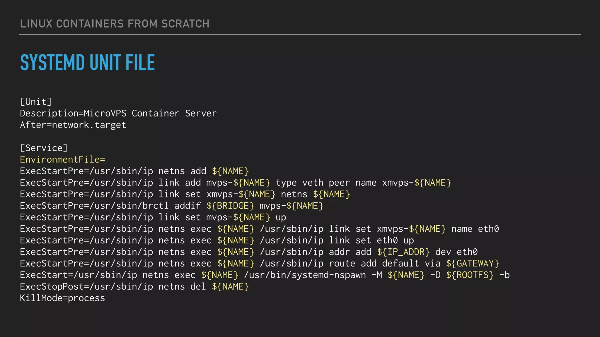 LINUX CONTAINERS FROM SCRATCH
SYSTEMD UNIT FILE
[Unit]
Description=MicroVPS Container Server
After=network.target
[Service]
EnvironmentFile=
ExecStartPre=/usr/sbin/ip netns add ${NAME}
ExecStartPre=/usr/sbin/ip link add mvps-${NAME} type veth peer name xmvps-${NAME}
ExecStartPre=/usr/sbin/ip link set xmvps-${NAME} netns ${NAME}
ExecStartPre=/usr/sbin/brctl addif ${BRIDGE} mvps-${NAME}
ExecStartPre=/usr/sbin/ip link set mvps-${NAME} up
ExecStartPre=/usr/sbin/ip netns exec ${NAME} /usr/sbin/ip link set xmvps-${NAME} name eth0
ExecStartPre=/usr/sbin/ip netns exec ${NAME} /usr/sbin/ip link set eth0 up
ExecStartPre=/usr/sbin/ip netns exec ${NAME} /usr/sbin/ip addr add ${IP_ADDR} dev eth0
ExecStartPre=/usr/sbin/ip netns exec ${NAME} /usr/sbin/ip route add default via ${GATEWAY}
ExecStart=/usr/sbin/ip netns exec ${NAME} /usr/bin/systemd-nspawn -M ${NAME} -D ${ROOTFS} -b
ExecStopPost=/usr/sbin/ip netns del ${NAME}
KillMode=process
 