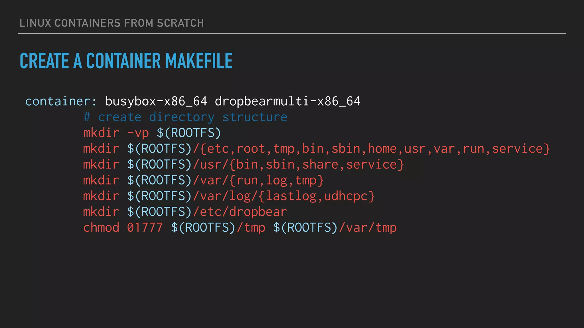 LINUX CONTAINERS FROM SCRATCH
CREATE A CONTAINER MAKEFILE
container: busybox-x86_64 dropbearmulti-x86_64
# create directory structure
mkdir -vp $(ROOTFS)
mkdir $(ROOTFS)/{etc,root,tmp,bin,sbin,home,usr,var,run,service}
mkdir $(ROOTFS)/usr/{bin,sbin,share,service}
mkdir $(ROOTFS)/var/{run,log,tmp}
mkdir $(ROOTFS)/var/log/{lastlog,udhcpc}
mkdir $(ROOTFS)/etc/dropbear
chmod 01777 $(ROOTFS)/tmp $(ROOTFS)/var/tmp
 
