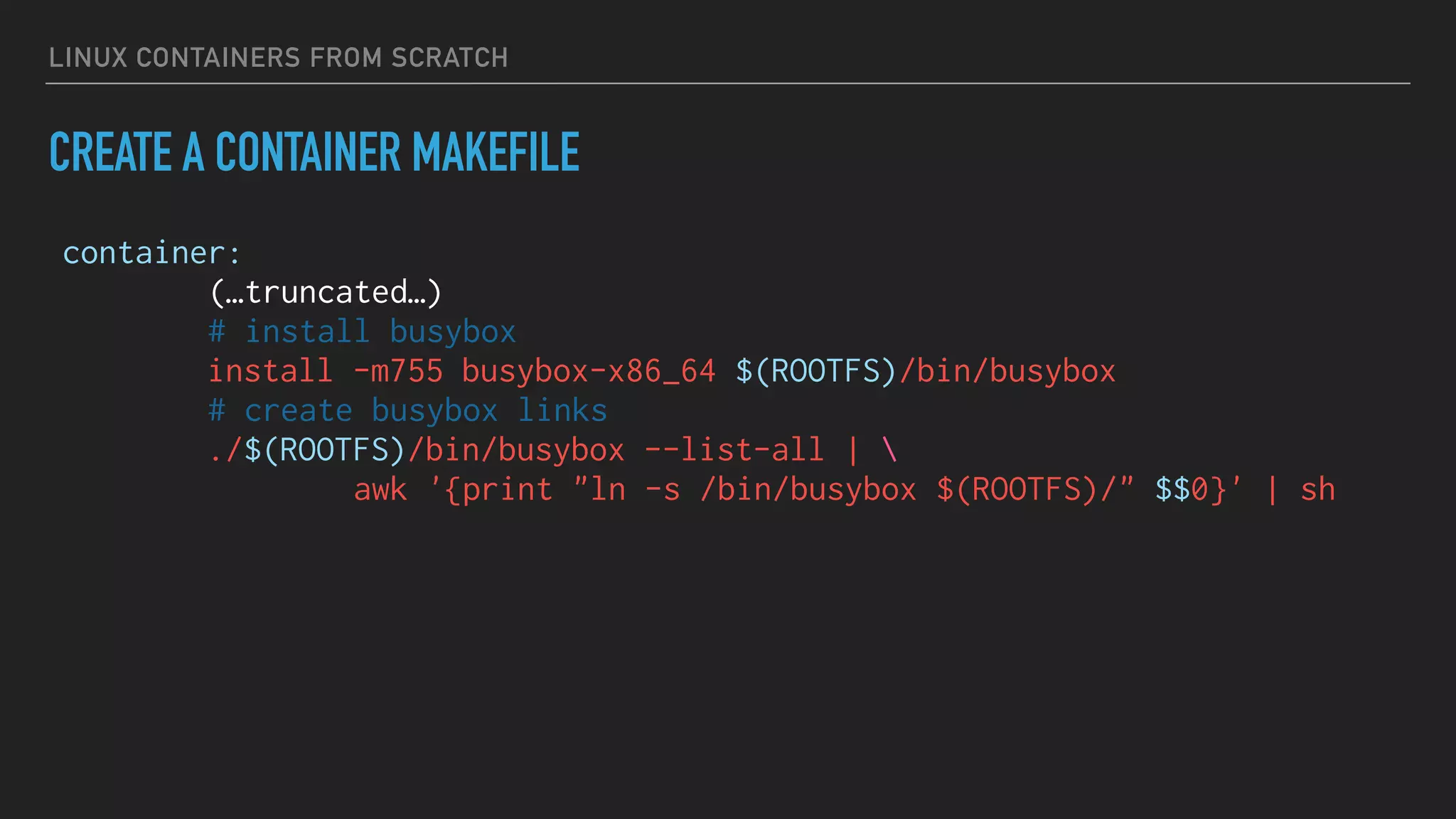 LINUX CONTAINERS FROM SCRATCH
CREATE A CONTAINER MAKEFILE
container:
(…truncated…)
# install busybox
install -m755 busybox-x86_64 $(ROOTFS)/bin/busybox
# create busybox links
./$(ROOTFS)/bin/busybox --list-all | 
awk '{print "ln -s /bin/busybox $(ROOTFS)/" $$0}' | sh
 