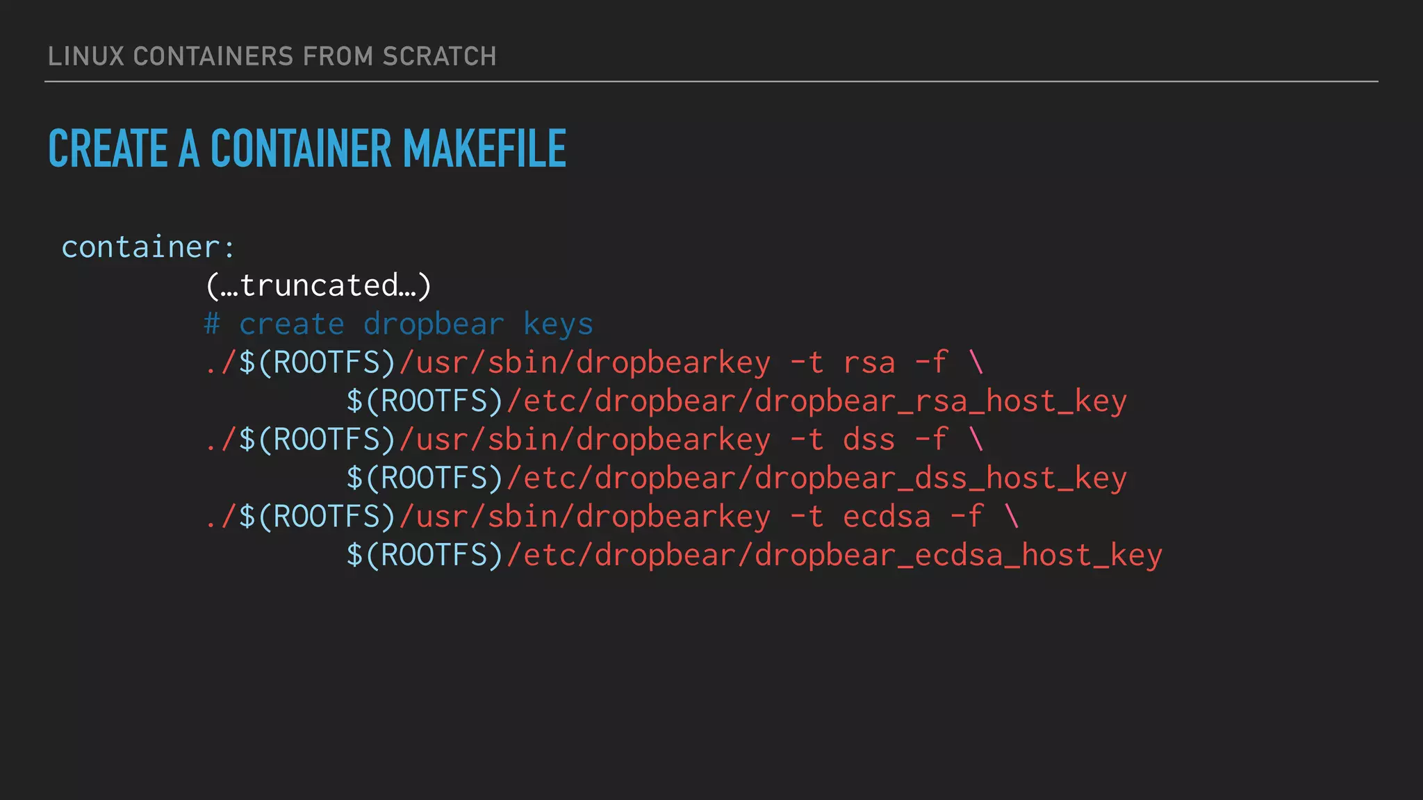 LINUX CONTAINERS FROM SCRATCH
CREATE A CONTAINER MAKEFILE
container:
(…truncated…)
# create dropbear keys
./$(ROOTFS)/usr/sbin/dropbearkey -t rsa -f 
$(ROOTFS)/etc/dropbear/dropbear_rsa_host_key
./$(ROOTFS)/usr/sbin/dropbearkey -t dss -f 
$(ROOTFS)/etc/dropbear/dropbear_dss_host_key
./$(ROOTFS)/usr/sbin/dropbearkey -t ecdsa -f 
$(ROOTFS)/etc/dropbear/dropbear_ecdsa_host_key
 