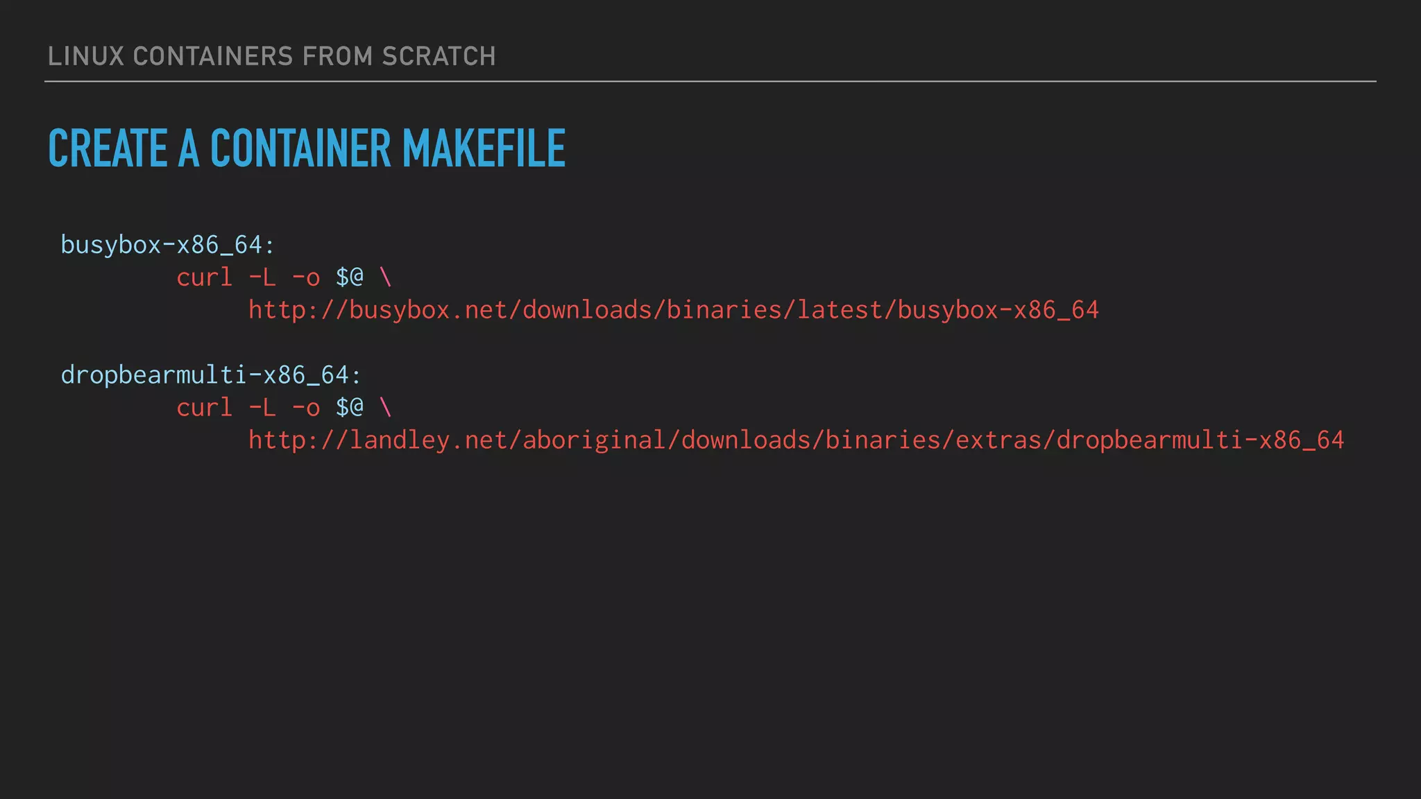 LINUX CONTAINERS FROM SCRATCH
CREATE A CONTAINER MAKEFILE
busybox-x86_64:
curl -L -o $@ 
http://busybox.net/downloads/binaries/latest/busybox-x86_64
dropbearmulti-x86_64:
curl -L -o $@ 
http://landley.net/aboriginal/downloads/binaries/extras/dropbearmulti-x86_64
 
