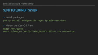 LINUX CONTAINERS FROM SCRATCH
SETUP DEVELOPMENT SYSTEM
▸ Install packages
yum -y install bridge-utils rsync iptables-services
▸ Mount the CentOS 7 iso
mkdir /mnt/cdrom
mount -oloop,ro CentOS-7-x86_64-DVD-1503-01.iso /mnt/cdrom
 