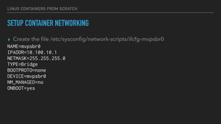 LINUX CONTAINERS FROM SCRATCH
SETUP CONTAINER NETWORKING
▸ Create the ﬁle /etc/sysconﬁg/network-scripts/ifcfg-mvpsbr0
NAME=mvpsbr0
IPADDR=10.100.10.1
NETMASK=255.255.255.0
TYPE=Bridge
BOOTPROTO=none
DEVICE=mvpsbr0
NM_MANAGED=no
ONBOOT=yes
 