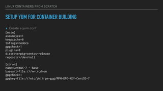 LINUX CONTAINERS FROM SCRATCH
SETUP YUM FOR CONTAINER BUILDING
▸ Create a yum.conf
[main]
assumeyes=1
keepcache=0
tsflags=nodocs
gpgcheck=1
plugins=0
distroverpkg=centos-release
reposdir=/dev/null
[cdrom]
name=CentOS-7 - Base
baseurl=file:///mnt/cdrom
gpgcheck=1
gpgkey=file:///etc/pki/rpm-gpg/RPM-GPG-KEY-CentOS-7
 