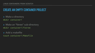 LINUX CONTAINERS FROM SCRATCH
CREATE AN EMPTY CONTAINER PROJECT
▸ Make a directory
mkdir container1
▸ Make an “fstree” sub-directory
mkdir container1/fstree
▸ Add a makeﬁle
touch container1/Makefile
 