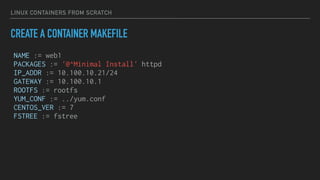 LINUX CONTAINERS FROM SCRATCH
CREATE A CONTAINER MAKEFILE
NAME := web1
PACKAGES := '@^Minimal Install' httpd
IP_ADDR := 10.100.10.21/24
GATEWAY := 10.100.10.1
ROOTFS := rootfs
YUM_CONF := ../yum.conf
CENTOS_VER := 7
FSTREE := fstree
 