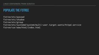 LINUX CONTAINERS FROM SCRATCH
POPULATE THE FSTREE
fstree/etc/passwd
fstree/etc/shadow
fstree/etc/group
fstree/etc/systemd/system/multi-user.target.wants/httpd.service
fstree/var/www/html/index.html
 