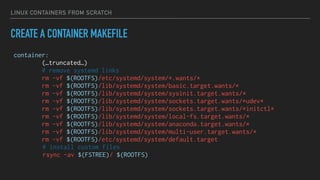 LINUX CONTAINERS FROM SCRATCH
CREATE A CONTAINER MAKEFILE
container:
(…truncated…)
# remove systemd links
rm -vf $(ROOTFS)/etc/systemd/system/*.wants/*
rm -vf $(ROOTFS)/lib/systemd/system/basic.target.wants/*
rm -vf $(ROOTFS)/lib/systemd/system/sysinit.target.wants/*
rm -vf $(ROOTFS)/lib/systemd/system/sockets.target.wants/*udev*
rm -vf $(ROOTFS)/lib/systemd/system/sockets.target.wants/*initctl*
rm -vf $(ROOTFS)/lib/systemd/system/local-fs.target.wants/*
rm -vf $(ROOTFS)/lib/systemd/system/anaconda.target.wants/*
rm -vf $(ROOTFS)/lib/systemd/system/multi-user.target.wants/*
rm -vf $(ROOTFS)/etc/systemd/system/default.target
# install custom files
rsync -av $(FSTREE)/ $(ROOTFS)
 