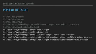 LINUX CONTAINERS FROM SCRATCH
POPULATE THE FSTREE
fstree/etc/passwd
fstree/etc/shadow
fstree/etc/group
fstree/etc/systemd/system/multi-user.target.wants/httpd.service
fstree/var/www/html/index.html
fstree/etc/systemd/system/default.target
fstree/etc/systemd/system/httpd.service
fstree/etc/systemd/system/multi-user.target.wants/sshd.service
fstree/lib/systemd/system/sysinit.target.wants/systemd-tmpfiles-setup.service
fstree/lib/systemd/system/sysinit.target.wants/systemd-update-utmp.service
 