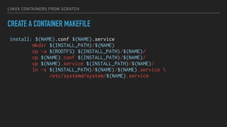 LINUX CONTAINERS FROM SCRATCH
CREATE A CONTAINER MAKEFILE
install: $(NAME).conf $(NAME).service
mkdir $(INSTALL_PATH)/$(NAME)
cp -a $(ROOTFS) $(INSTALL_PATH)/$(NAME)/
cp $(NAME).conf $(INSTALL_PATH)/$(NAME)/
cp $(NAME).service $(INSTALL_PATH)/$(NAME)/
ln -s $(INSTALL_PATH)/$(NAME)/$(NAME).service 
/etc/systemd/system/$(NAME).service
 