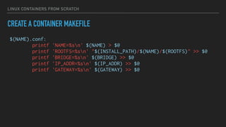LINUX CONTAINERS FROM SCRATCH
CREATE A CONTAINER MAKEFILE
$(NAME).conf:
printf 'NAME=%sn' $(NAME) > $@
printf 'ROOTFS=%sn' "$(INSTALL_PATH)/$(NAME)/$(ROOTFS)" >> $@
printf 'BRIDGE=%sn' $(BRIDGE) >> $@
printf 'IP_ADDR=%sn' $(IP_ADDR) >> $@
printf 'GATEWAY=%sn' $(GATEWAY) >> $@
 