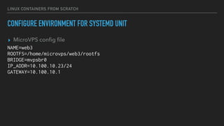 LINUX CONTAINERS FROM SCRATCH
CONFIGURE ENVIRONMENT FOR SYSTEMD UNIT
▸ MicroVPS conﬁg ﬁle
NAME=web3
ROOTFS=/home/microvps/web3/rootfs
BRIDGE=mvpsbr0
IP_ADDR=10.100.10.23/24
GATEWAY=10.100.10.1
 