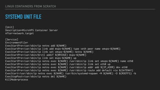 LINUX CONTAINERS FROM SCRATCH
SYSTEMD UNIT FILE
[Unit]
Description=MicroVPS Container Server
After=network.target
[Service]
EnvironmentFile=
ExecStartPre=/usr/sbin/ip netns add ${NAME}
ExecStartPre=/usr/sbin/ip link add mvps-${NAME} type veth peer name xmvps-${NAME}
ExecStartPre=/usr/sbin/ip link set xmvps-${NAME} netns ${NAME}
ExecStartPre=/usr/sbin/brctl addif ${BRIDGE} mvps-${NAME}
ExecStartPre=/usr/sbin/ip link set mvps-${NAME} up
ExecStartPre=/usr/sbin/ip netns exec ${NAME} /usr/sbin/ip link set xmvps-${NAME} name eth0
ExecStartPre=/usr/sbin/ip netns exec ${NAME} /usr/sbin/ip link set eth0 up
ExecStartPre=/usr/sbin/ip netns exec ${NAME} /usr/sbin/ip addr add ${IP_ADDR} dev eth0
ExecStartPre=/usr/sbin/ip netns exec ${NAME} /usr/sbin/ip route add default via ${GATEWAY}
ExecStart=/usr/sbin/ip netns exec ${NAME} /usr/bin/systemd-nspawn -M ${NAME} -D ${ROOTFS} -b
ExecStopPost=/usr/sbin/ip netns del ${NAME}
KillMode=process
 