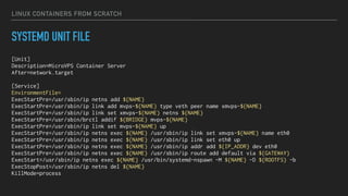 LINUX CONTAINERS FROM SCRATCH
SYSTEMD UNIT FILE
[Unit]
Description=MicroVPS Container Server
After=network.target
[Service]
EnvironmentFile=
ExecStartPre=/usr/sbin/ip netns add ${NAME}
ExecStartPre=/usr/sbin/ip link add mvps-${NAME} type veth peer name xmvps-${NAME}
ExecStartPre=/usr/sbin/ip link set xmvps-${NAME} netns ${NAME}
ExecStartPre=/usr/sbin/brctl addif ${BRIDGE} mvps-${NAME}
ExecStartPre=/usr/sbin/ip link set mvps-${NAME} up
ExecStartPre=/usr/sbin/ip netns exec ${NAME} /usr/sbin/ip link set xmvps-${NAME} name eth0
ExecStartPre=/usr/sbin/ip netns exec ${NAME} /usr/sbin/ip link set eth0 up
ExecStartPre=/usr/sbin/ip netns exec ${NAME} /usr/sbin/ip addr add ${IP_ADDR} dev eth0
ExecStartPre=/usr/sbin/ip netns exec ${NAME} /usr/sbin/ip route add default via ${GATEWAY}
ExecStart=/usr/sbin/ip netns exec ${NAME} /usr/bin/systemd-nspawn -M ${NAME} -D ${ROOTFS} -b
ExecStopPost=/usr/sbin/ip netns del ${NAME}
KillMode=process
 