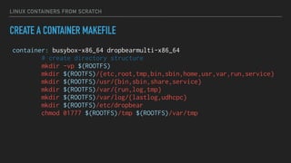 LINUX CONTAINERS FROM SCRATCH
CREATE A CONTAINER MAKEFILE
container: busybox-x86_64 dropbearmulti-x86_64
# create directory structure
mkdir -vp $(ROOTFS)
mkdir $(ROOTFS)/{etc,root,tmp,bin,sbin,home,usr,var,run,service}
mkdir $(ROOTFS)/usr/{bin,sbin,share,service}
mkdir $(ROOTFS)/var/{run,log,tmp}
mkdir $(ROOTFS)/var/log/{lastlog,udhcpc}
mkdir $(ROOTFS)/etc/dropbear
chmod 01777 $(ROOTFS)/tmp $(ROOTFS)/var/tmp
 