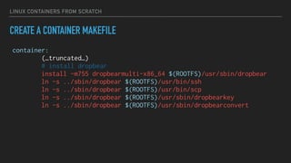 LINUX CONTAINERS FROM SCRATCH
CREATE A CONTAINER MAKEFILE
container:
(…truncated…)
# install dropbear
install -m755 dropbearmulti-x86_64 $(ROOTFS)/usr/sbin/dropbear
ln -s ../sbin/dropbear $(ROOTFS)/usr/bin/ssh
ln -s ../sbin/dropbear $(ROOTFS)/usr/bin/scp
ln -s ../sbin/dropbear $(ROOTFS)/usr/sbin/dropbearkey
ln -s ../sbin/dropbear $(ROOTFS)/usr/sbin/dropbearconvert
 