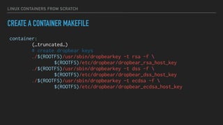 LINUX CONTAINERS FROM SCRATCH
CREATE A CONTAINER MAKEFILE
container:
(…truncated…)
# create dropbear keys
./$(ROOTFS)/usr/sbin/dropbearkey -t rsa -f 
$(ROOTFS)/etc/dropbear/dropbear_rsa_host_key
./$(ROOTFS)/usr/sbin/dropbearkey -t dss -f 
$(ROOTFS)/etc/dropbear/dropbear_dss_host_key
./$(ROOTFS)/usr/sbin/dropbearkey -t ecdsa -f 
$(ROOTFS)/etc/dropbear/dropbear_ecdsa_host_key
 