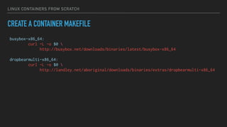 LINUX CONTAINERS FROM SCRATCH
CREATE A CONTAINER MAKEFILE
busybox-x86_64:
curl -L -o $@ 
http://busybox.net/downloads/binaries/latest/busybox-x86_64
dropbearmulti-x86_64:
curl -L -o $@ 
http://landley.net/aboriginal/downloads/binaries/extras/dropbearmulti-x86_64
 