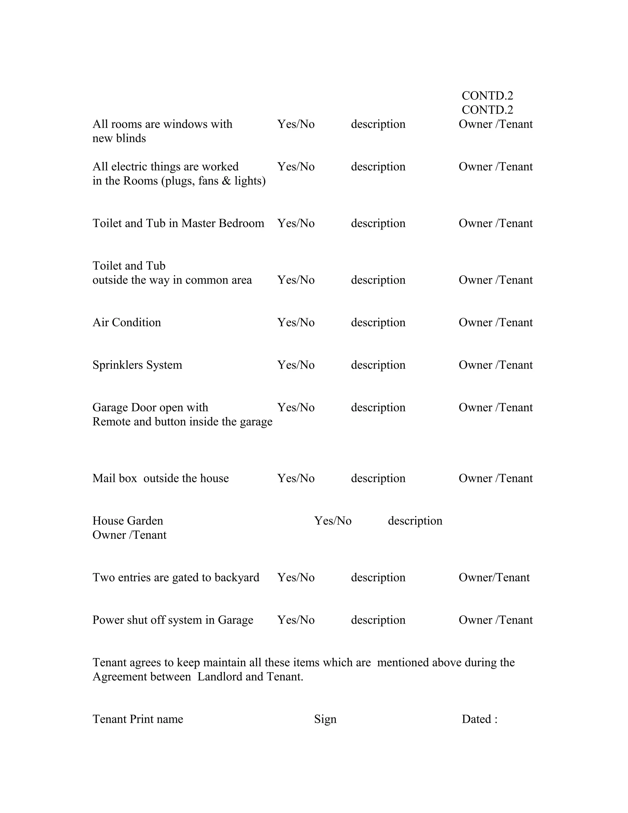 CONTD.2
CONTD.2
All rooms are windows with Yes/No description Owner /Tenant
new blinds
All electric things are worked Yes/No description Owner /Tenant
in the Rooms (plugs, fans & lights)
Toilet and Tub in Master Bedroom Yes/No description Owner /Tenant
Toilet and Tub
outside the way in common area Yes/No description Owner /Tenant
Air Condition Yes/No description Owner /Tenant
Sprinklers System Yes/No description Owner /Tenant
Garage Door open with Yes/No description Owner /Tenant
Remote and button inside the garage
Mail box outside the house Yes/No description Owner /Tenant
House Garden Yes/No description
Owner /Tenant
Two entries are gated to backyard Yes/No description Owner/Tenant
Power shut off system in Garage Yes/No description Owner /Tenant
Tenant agrees to keep maintain all these items which are mentioned above during the
Agreement between Landlord and Tenant.
Tenant Print name Sign Dated :
 