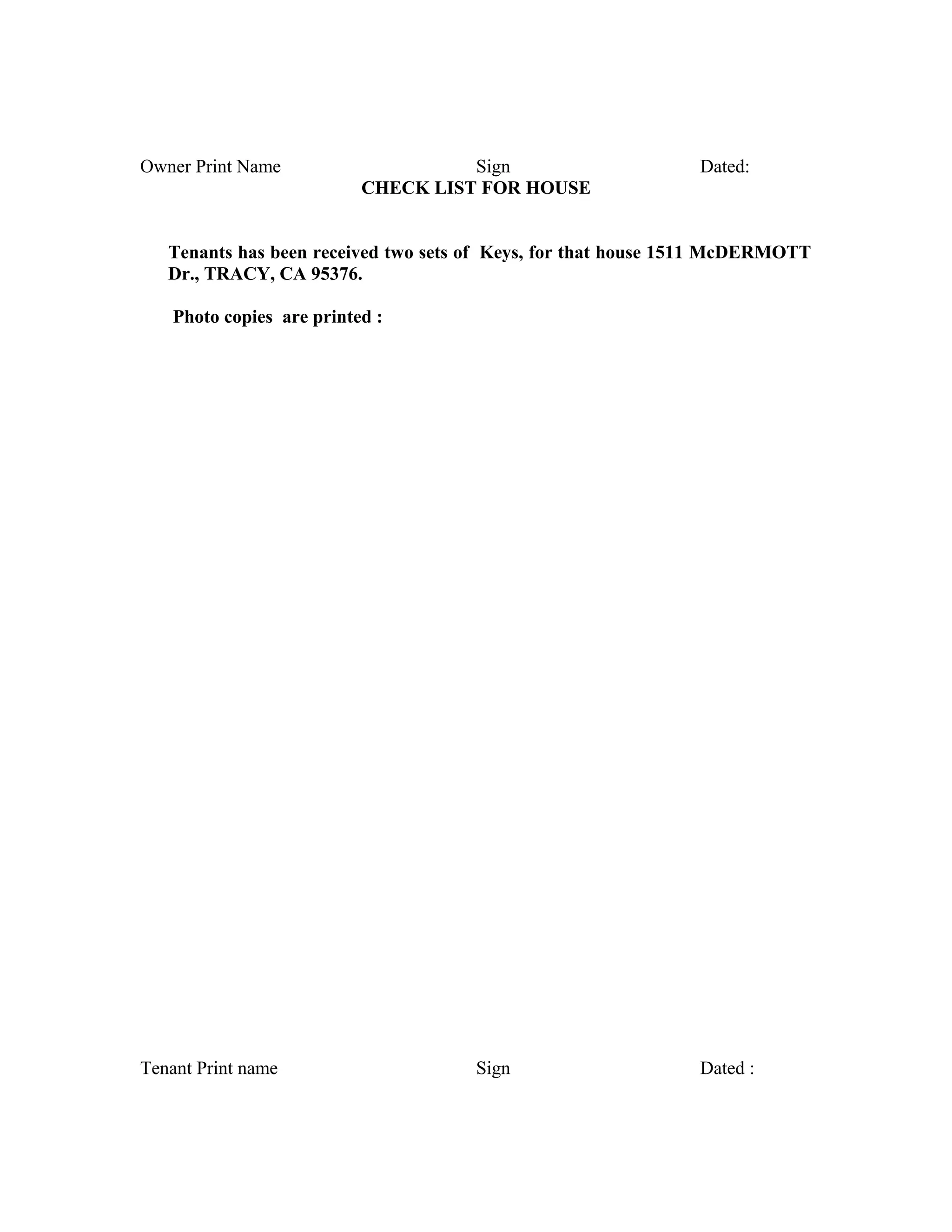 Owner Print Name Sign Dated:
CHECK LIST FOR HOUSE
Tenants has been received two sets of Keys, for that house 1511 McDERMOTT
Dr., TRACY, CA 95376.
Photo copies are printed :
Tenant Print name Sign Dated :
 