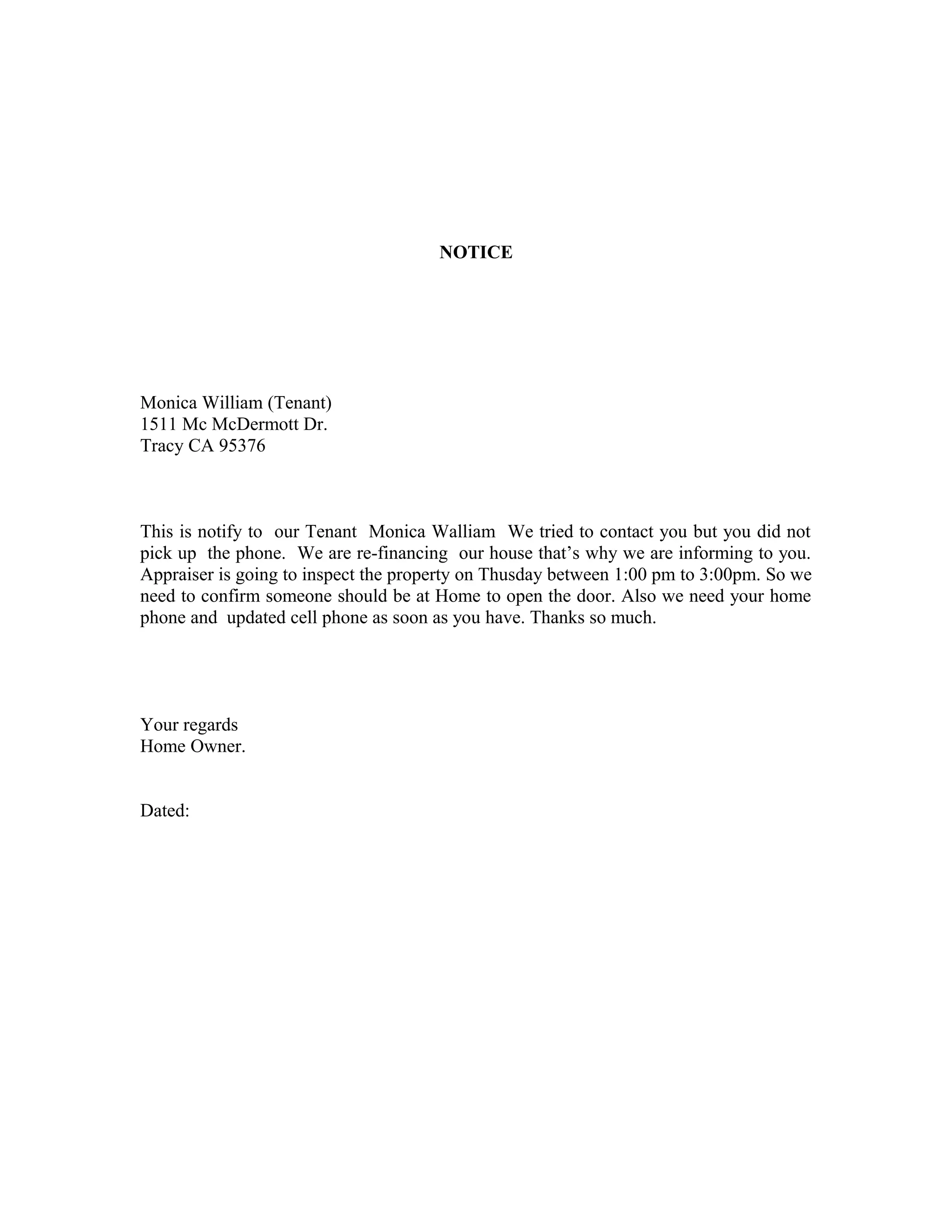 NOTICE
Monica William (Tenant)
1511 Mc McDermott Dr.
Tracy CA 95376
This is notify to our Tenant Monica Walliam We tried to contact you but you did not
pick up the phone. We are re-financing our house that’s why we are informing to you.
Appraiser is going to inspect the property on Thusday between 1:00 pm to 3:00pm. So we
need to confirm someone should be at Home to open the door. Also we need your home
phone and updated cell phone as soon as you have. Thanks so much.
Your regards
Home Owner.
Dated:
 
