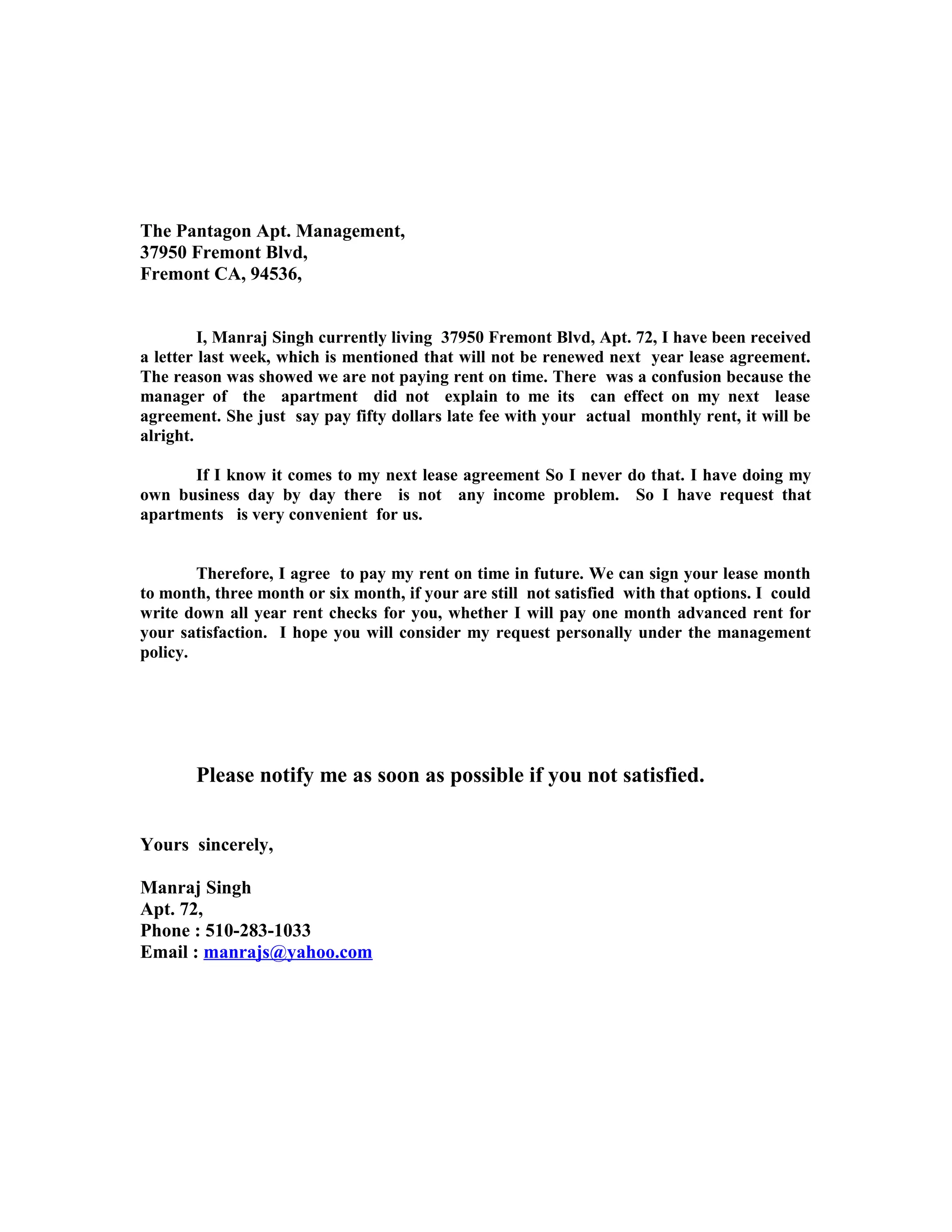 The Pantagon Apt. Management,
37950 Fremont Blvd,
Fremont CA, 94536,
I, Manraj Singh currently living 37950 Fremont Blvd, Apt. 72, I have been received
a letter last week, which is mentioned that will not be renewed next year lease agreement.
The reason was showed we are not paying rent on time. There was a confusion because the
manager of the apartment did not explain to me its can effect on my next lease
agreement. She just say pay fifty dollars late fee with your actual monthly rent, it will be
alright.
If I know it comes to my next lease agreement So I never do that. I have doing my
own business day by day there is not any income problem. So I have request that
apartments is very convenient for us.
Therefore, I agree to pay my rent on time in future. We can sign your lease month
to month, three month or six month, if your are still not satisfied with that options. I could
write down all year rent checks for you, whether I will pay one month advanced rent for
your satisfaction. I hope you will consider my request personally under the management
policy.
Please notify me as soon as possible if you not satisfied.
Yours sincerely,
Manraj Singh
Apt. 72,
Phone : 510-283-1033
Email : manrajs@yahoo.com
 