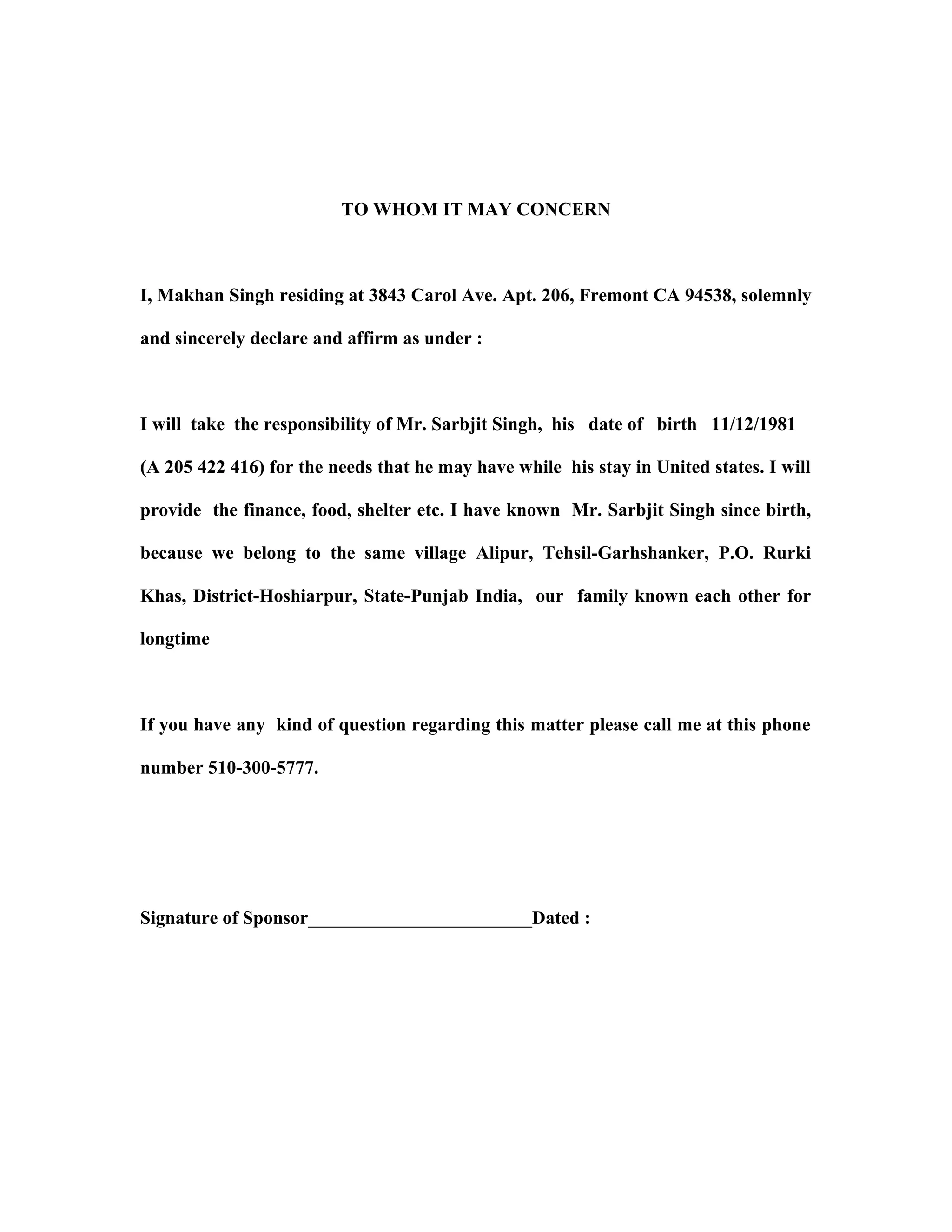 TO WHOM IT MAY CONCERN
I, Makhan Singh residing at 3843 Carol Ave. Apt. 206, Fremont CA 94538, solemnly
and sincerely declare and affirm as under :
I will take the responsibility of Mr. Sarbjit Singh, his date of birth 11/12/1981
(A 205 422 416) for the needs that he may have while his stay in United states. I will
provide the finance, food, shelter etc. I have known Mr. Sarbjit Singh since birth,
because we belong to the same village Alipur, Tehsil-Garhshanker, P.O. Rurki
Khas, District-Hoshiarpur, State-Punjab India, our family known each other for
longtime
If you have any kind of question regarding this matter please call me at this phone
number 510-300-5777.
Signature of Sponsor________________________Dated :
 