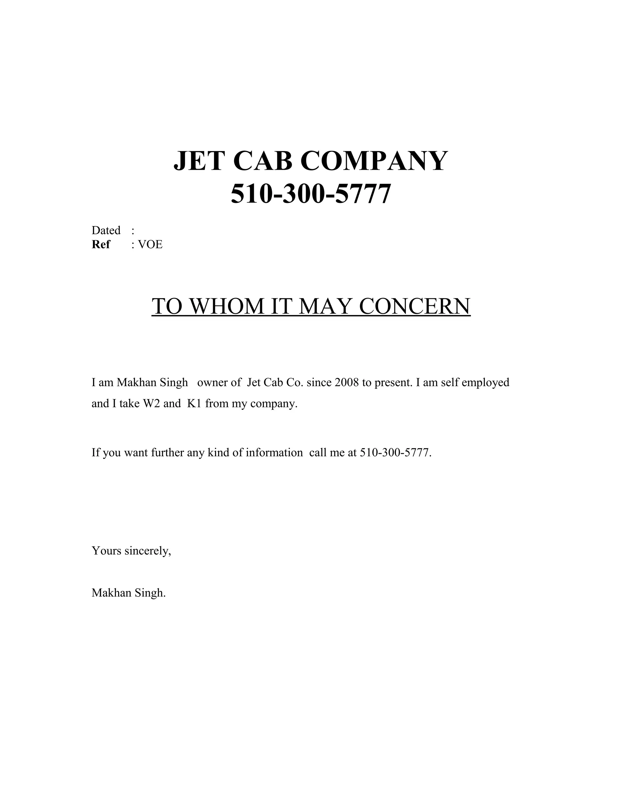 JET CAB COMPANY
510-300-5777
Dated :
Ref : VOE
TO WHOM IT MAY CONCERN
I am Makhan Singh owner of Jet Cab Co. since 2008 to present. I am self employed
and I take W2 and K1 from my company.
If you want further any kind of information call me at 510-300-5777.
Yours sincerely,
Makhan Singh.
 