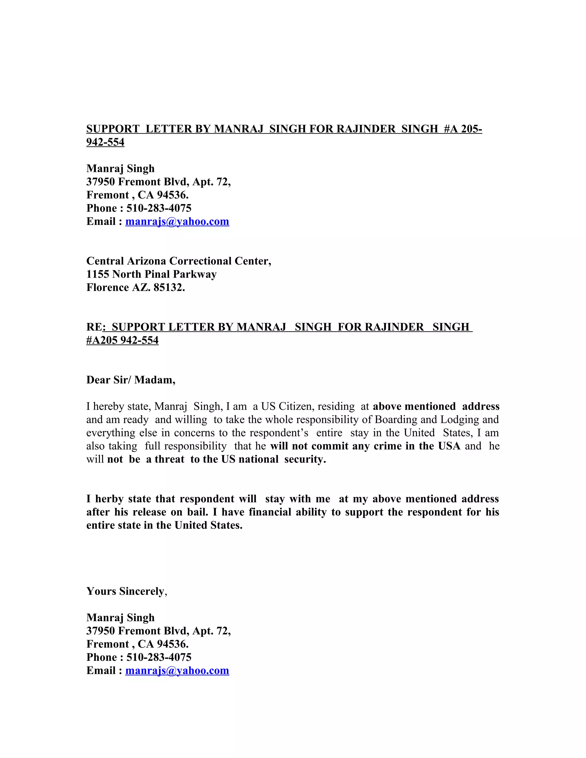SUPPORT LETTER BY MANRAJ SINGH FOR RAJINDER SINGH #A 205-
942-554
Manraj Singh
37950 Fremont Blvd, Apt. 72,
Fremont , CA 94536.
Phone : 510-283-4075
Email : manrajs@yahoo.com
Central Arizona Correctional Center,
1155 North Pinal Parkway
Florence AZ. 85132.
RE: SUPPORT LETTER BY MANRAJ SINGH FOR RAJINDER SINGH
#A205 942-554
Dear Sir/ Madam,
I hereby state, Manraj Singh, I am a US Citizen, residing at above mentioned address
and am ready and willing to take the whole responsibility of Boarding and Lodging and
everything else in concerns to the respondent’s entire stay in the United States, I am
also taking full responsibility that he will not commit any crime in the USA and he
will not be a threat to the US national security.
I herby state that respondent will stay with me at my above mentioned address
after his release on bail. I have financial ability to support the respondent for his
entire state in the United States.
Yours Sincerely,
Manraj Singh
37950 Fremont Blvd, Apt. 72,
Fremont , CA 94536.
Phone : 510-283-4075
Email : manrajs@yahoo.com
 