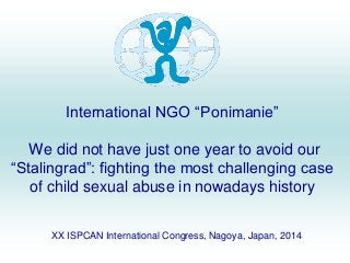 International NGO “Ponimanie” 
We did not have just one year to avoid our 
“Stalingrad”: fighting the most challenging case 
of child sexual abuse in nowadays history 
XX ISPCAN International Congress, Nagoya, Japan, 2014 
 