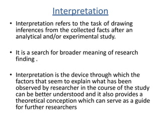 Interpretation
• Interpretation refers to the task of drawing
inferences from the collected facts after an
analytical and/or experimental study.
• It is a search for broader meaning of research
finding .
• Interpretation is the device through which the
factors that seem to explain what has been
observed by researcher in the course of the study
can be better understood and it also provides a
theoretical conception which can serve as a guide
for further researchers
 