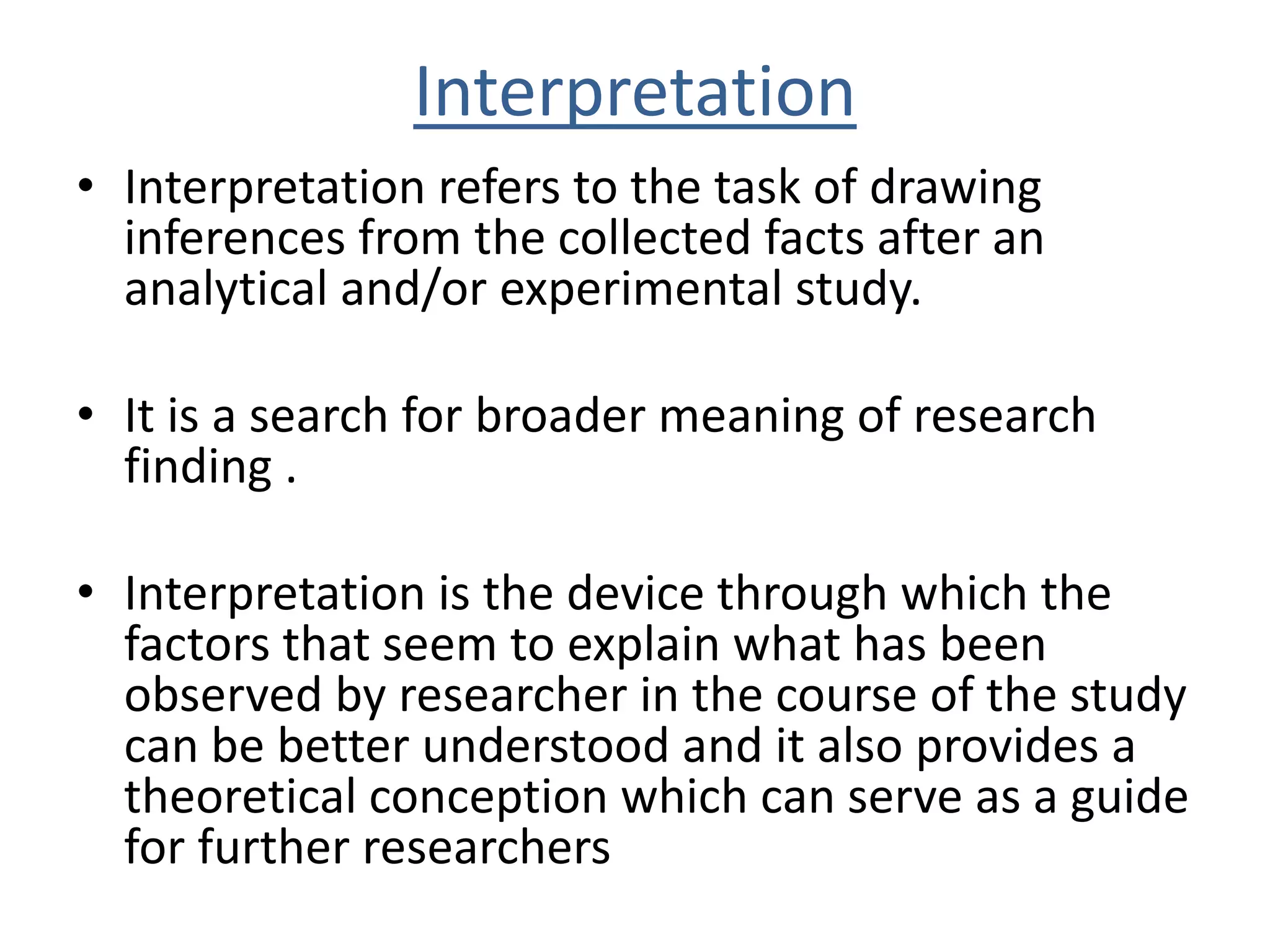 Interpretation 
• Interpretation refers to the task of drawing 
inferences from the collected facts after an 
analytical and/or experimental study. 
• It is a search for broader meaning of research 
finding . 
• Interpretation is the device through which the 
factors that seem to explain what has been 
observed by researcher in the course of the study 
can be better understood and it also provides a 
theoretical conception which can serve as a guide 
for further researchers 
 
