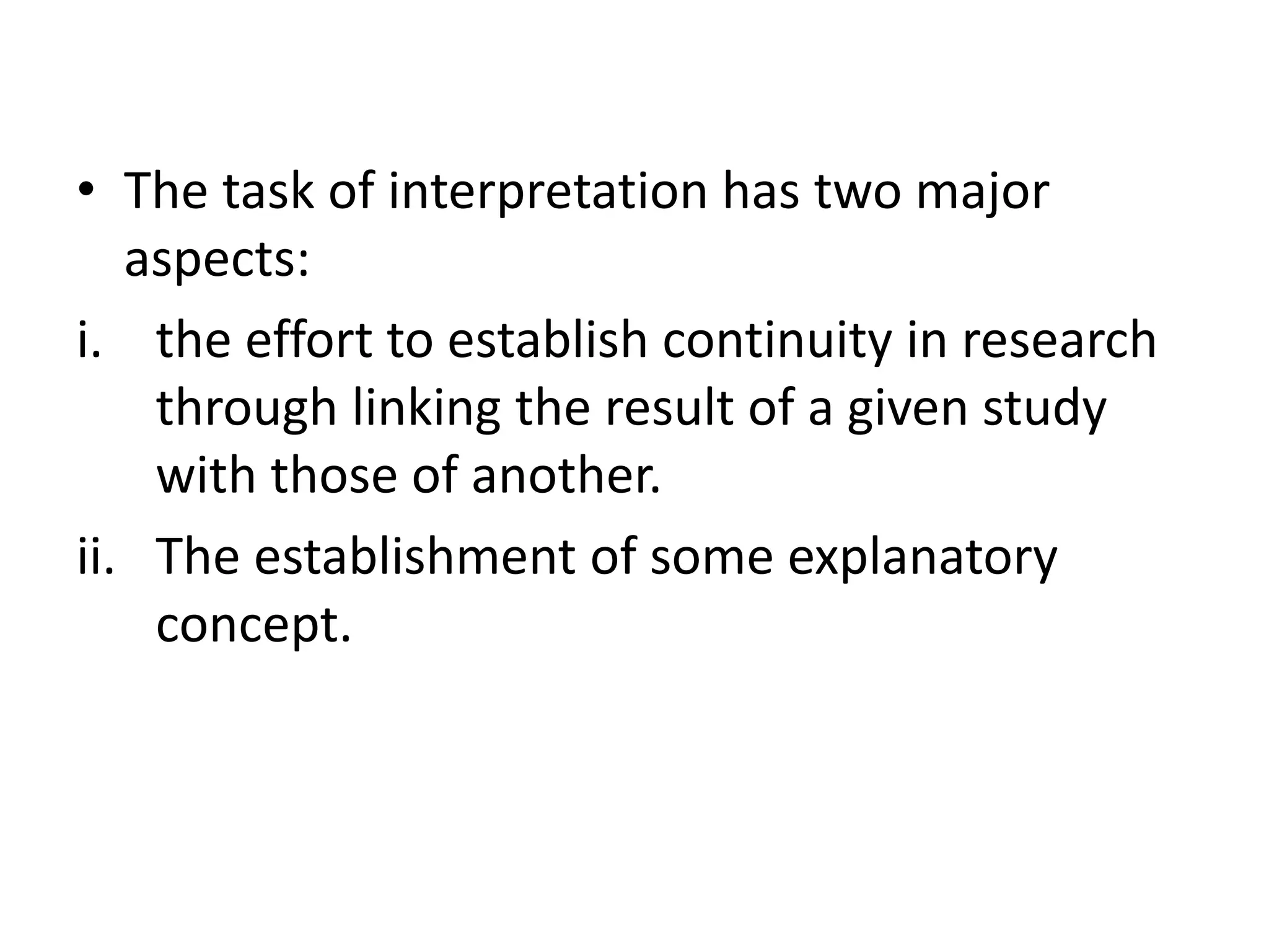 • The task of interpretation has two major 
aspects: 
i. the effort to establish continuity in research 
through linking the result of a given study 
with those of another. 
ii. The establishment of some explanatory 
concept. 
 