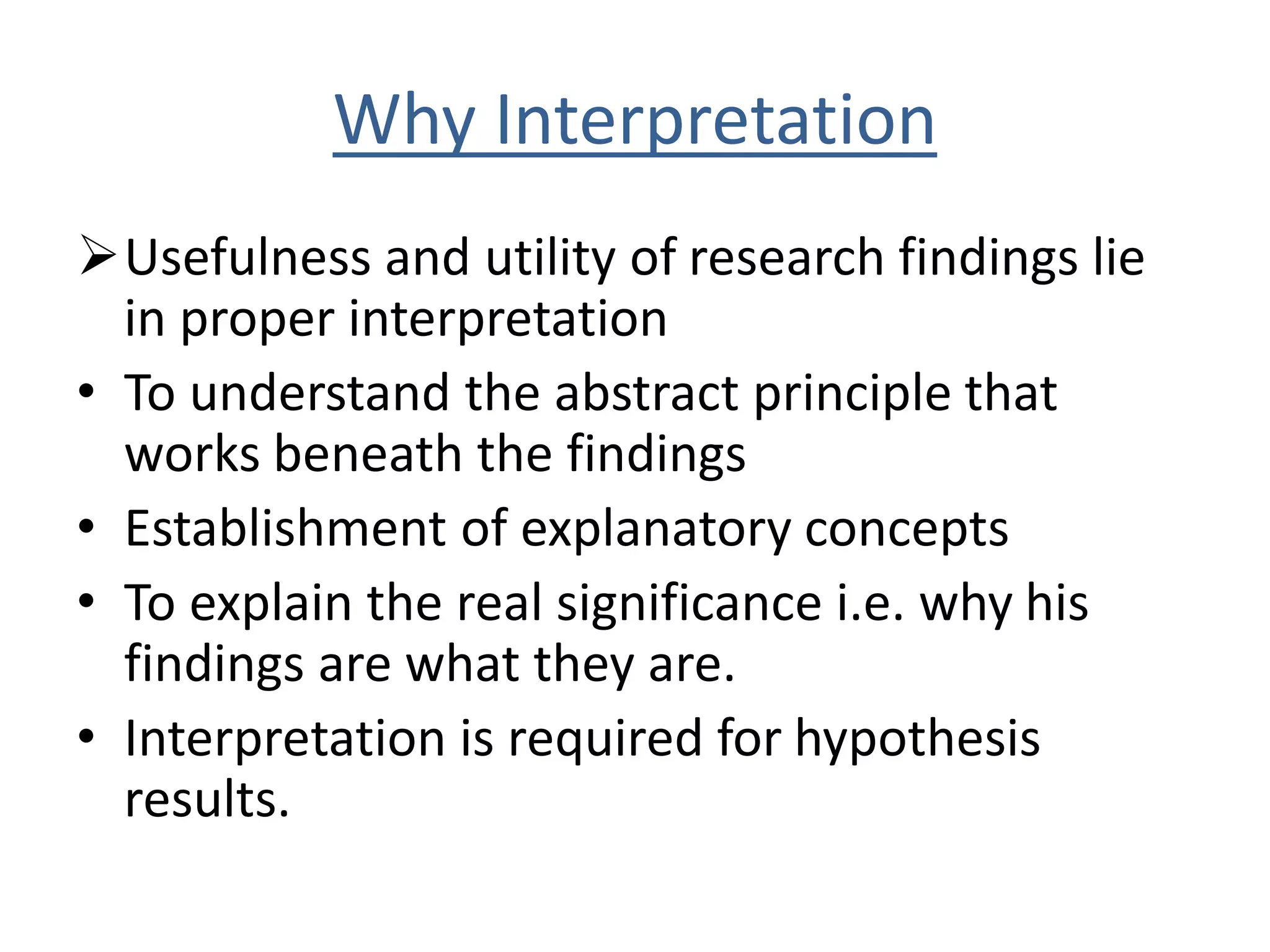 Why Interpretation 
Usefulness and utility of research findings lie 
in proper interpretation 
• To understand the abstract principle that 
works beneath the findings 
• Establishment of explanatory concepts 
• To explain the real significance i.e. why his 
findings are what they are. 
• Interpretation is required for hypothesis 
results. 
 