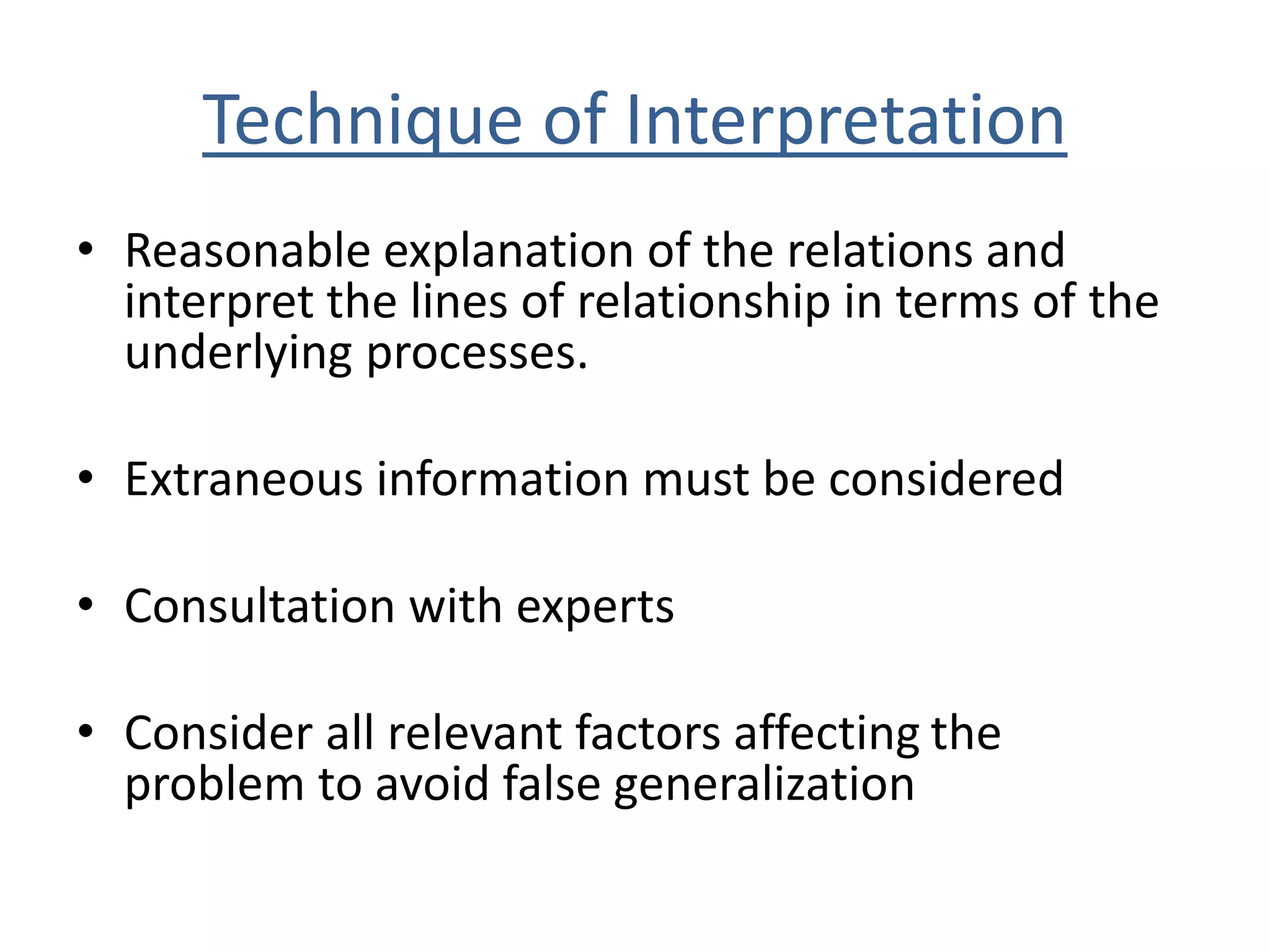 Technique of Interpretation 
• Reasonable explanation of the relations and 
interpret the lines of relationship in terms of the 
underlying processes. 
• Extraneous information must be considered 
• Consultation with experts 
• Consider all relevant factors affecting the 
problem to avoid false generalization 
 