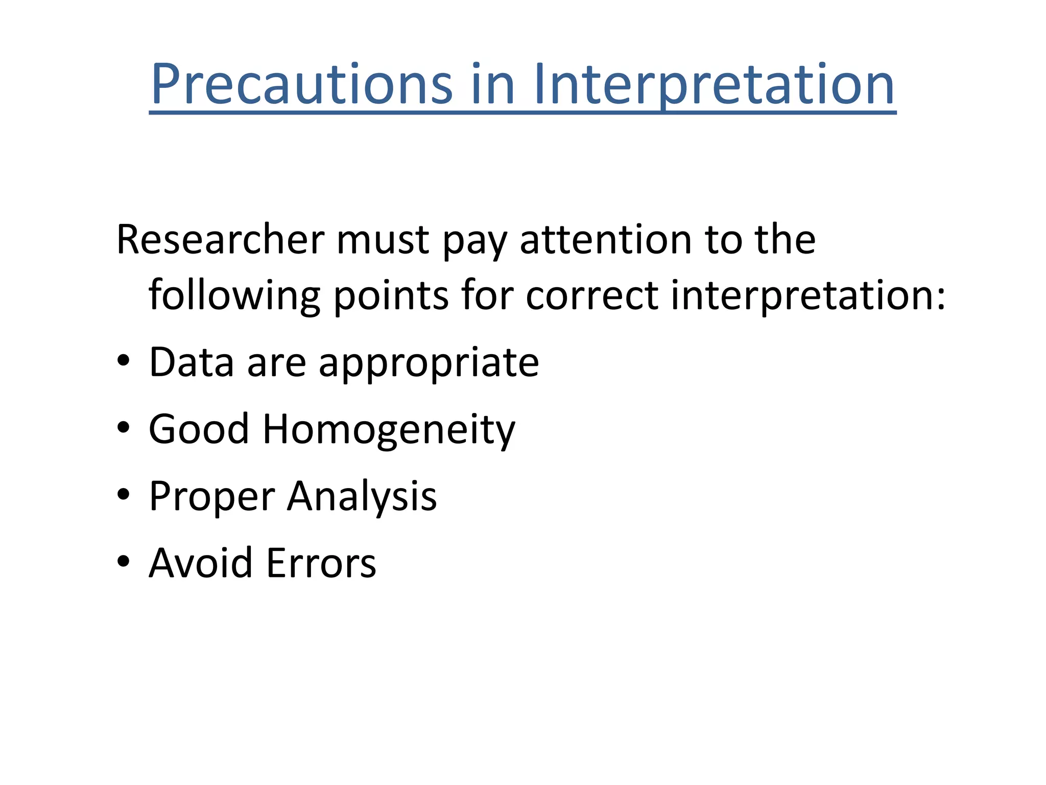 Precautions in Interpretation 
Researcher must pay attention to the 
following points for correct interpretation: 
• Data are appropriate 
• Good Homogeneity 
• Proper Analysis 
• Avoid Errors 
 