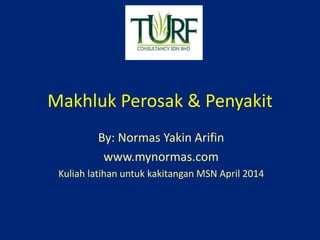 Makhluk Perosak & Penyakit 
By: Normas Yakin Arifin 
www.mynormas.com 
Kuliah latihan untuk kakitangan MSN April 2014 
 