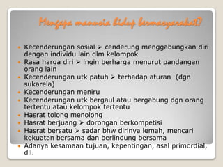 Mengapa manusia hidup bermasyarakat?
 Kecenderungan sosial  cenderung menggabungkan diri
dengan individu lain dlm kelompok
 Rasa harga diri  ingin berharga menurut pandangan
orang lain
 Kecenderungan utk patuh  terhadap aturan (dgn
sukarela)
 Kecenderungan meniru
 Kecenderungan utk bergaul atau bergabung dgn orang
tertentu atau kelompok tertentu
 Hasrat tolong menolong
 Hasrat berjuang  dorongan berkompetisi
 Hasrat bersatu  sadar bhw dirinya lemah, mencari
kekuatan bersama dan berlindung bersama
 Adanya kesamaan tujuan, kepentingan, asal primordial,
dll.
 